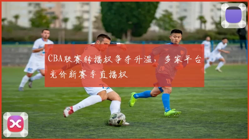 CBA联赛转播权争夺升温，多家平台竞价新赛季直播权