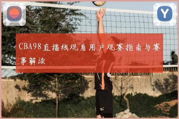 CBA98直播线观看用户观赛指南与赛事解读