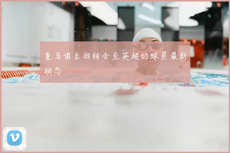 皇马俱乐部转会至英超的球员最新动态