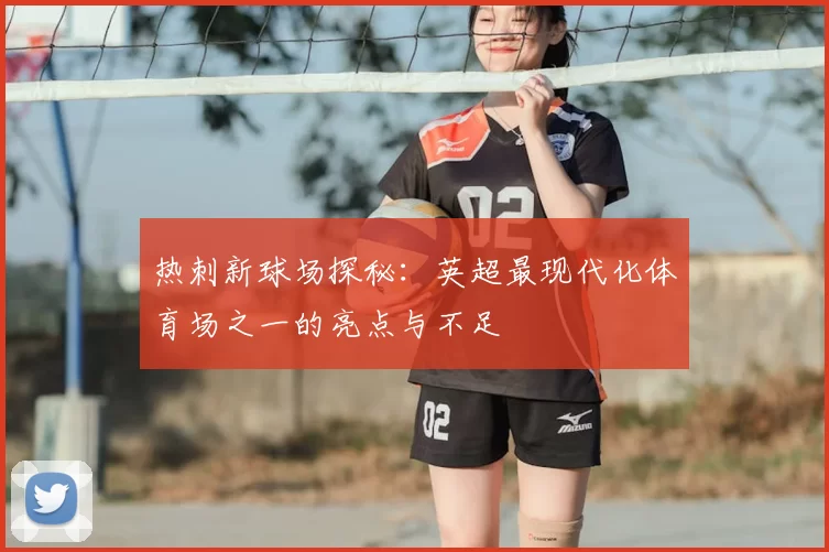 热刺新球场探秘：英超最现代化体育场之一的亮点与不足