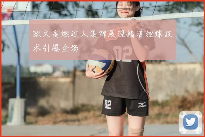 欧文高燃过人集锦展现精湛控球技术引爆全场