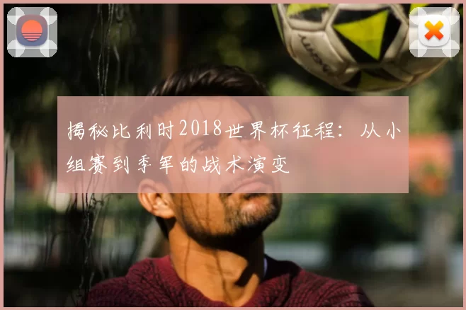 揭秘比利时2018世界杯征程：从小组赛到季军的战术演变
