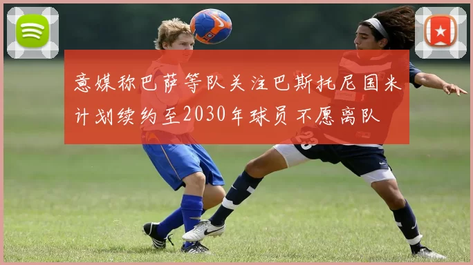 意媒称巴萨等队关注巴斯托尼国米计划续约至2030年球员不愿离队