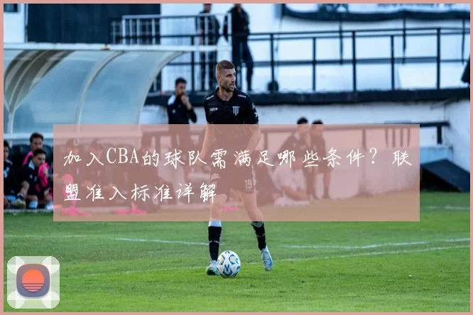 加入CBA的球队需满足哪些条件?联盟准入标准详解