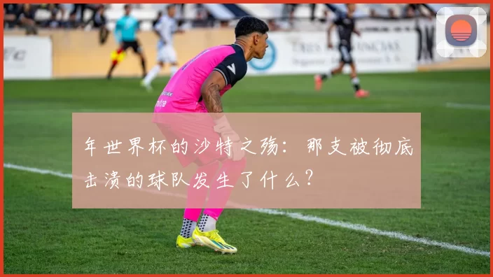 年世界杯的沙特之殇：那支被彻底击溃的球队发生了什么？