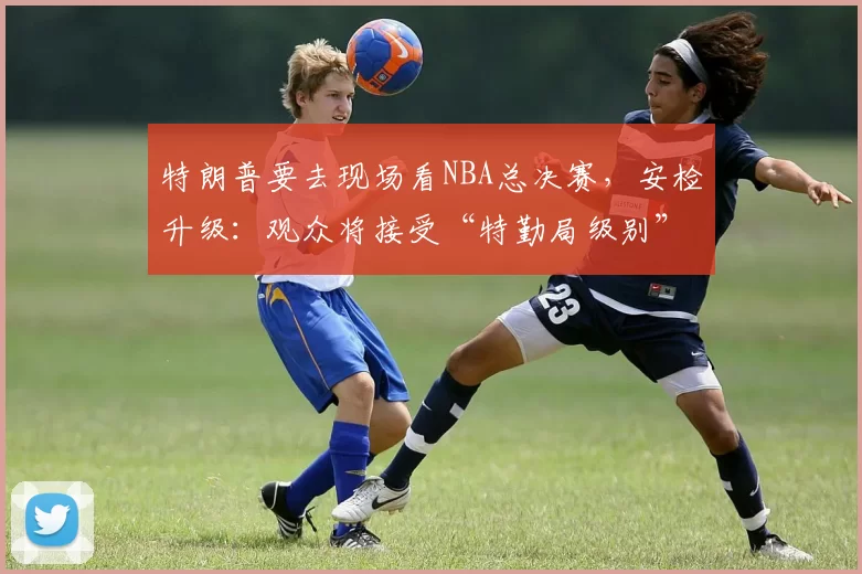 特朗普要去现场看NBA总决赛，安检升级：观众将接受“特勤局级别”安检，禁止带包，至少提前2小时入场