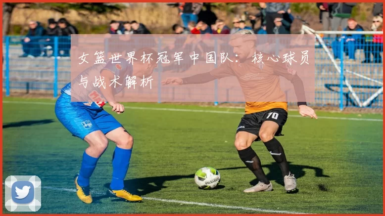 女篮世界杯冠军中国队:核心球员与战术解析