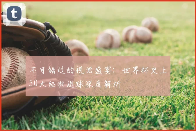 不可错过的视觉盛宴:世界杯史上50大经典进球深度解析