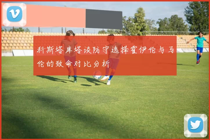 科斯塔库塔谈防守选择霍伊伦与马伦的致命对比分析