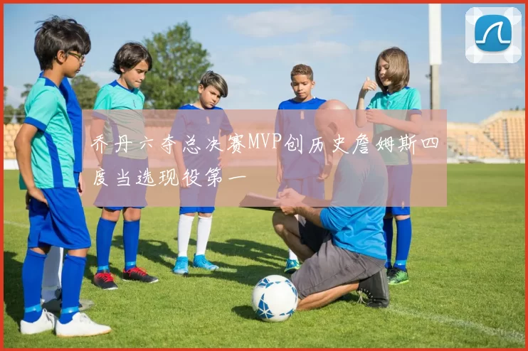 乔丹六夺总决赛MVP创历史詹姆斯四度当选现役第一
