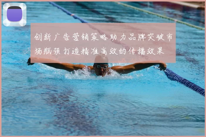 创新广告营销策略助力品牌突破市场瓶颈打造精准高效的传播效果