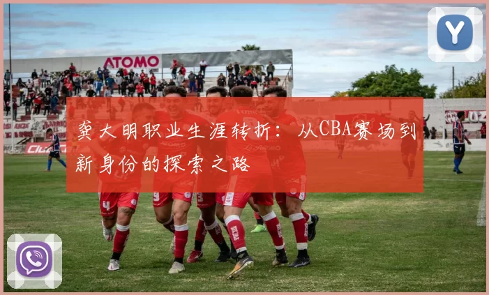 龚大明职业生涯转折:从CBA赛场到新身份的探索之路
