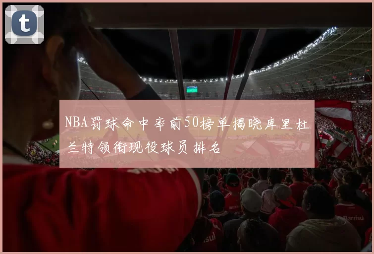 NBA罚球命中率前50榜单揭晓库里杜兰特领衔现役球员排名