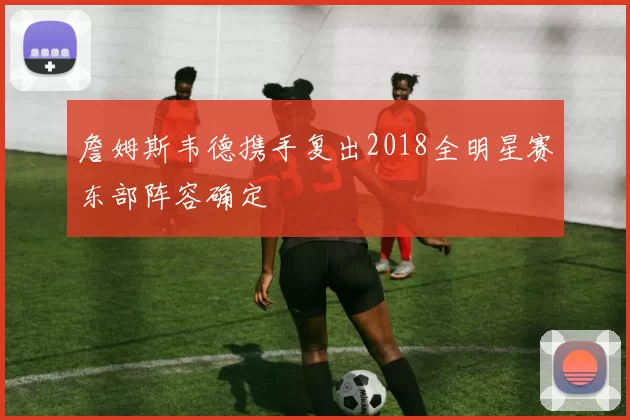 詹姆斯韦德携手复出2018全明星赛东部阵容确定
