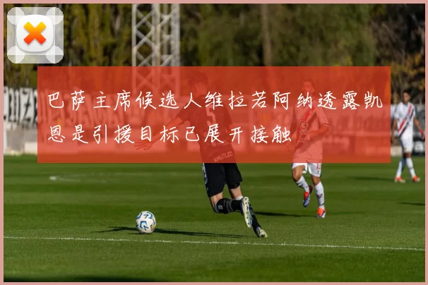 巴萨主席候选人维拉若阿纳透露凯恩是引援目标已展开接触
