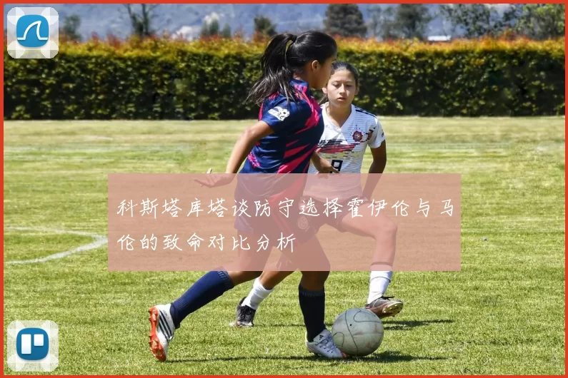 科斯塔库塔谈防守选择霍伊伦与马伦的致命对比分析