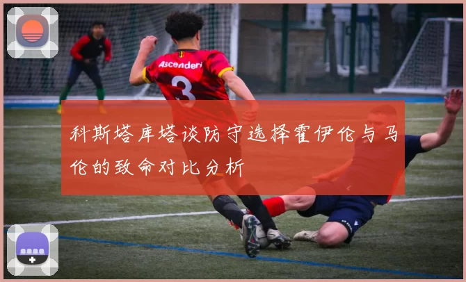 科斯塔库塔谈防守选择霍伊伦与马伦的致命对比分析