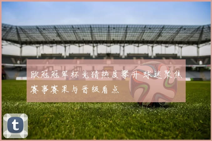 欧冠冠军杯竞猜热度攀升 球迷聚焦赛事赛果与晋级看点