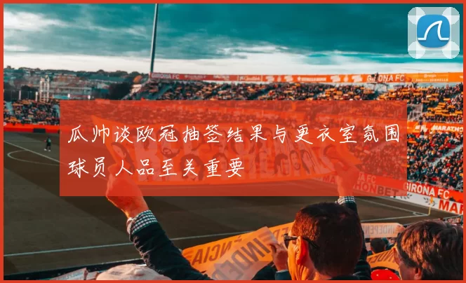 瓜帅谈欧冠抽签结果与更衣室氛围球员人品至关重要