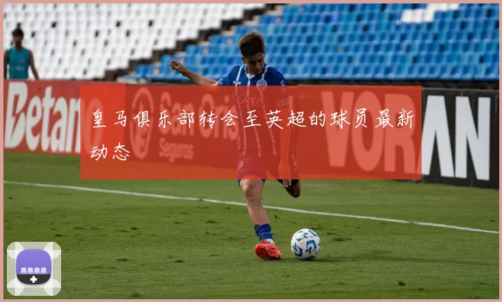 皇马俱乐部转会至英超的球员最新动态