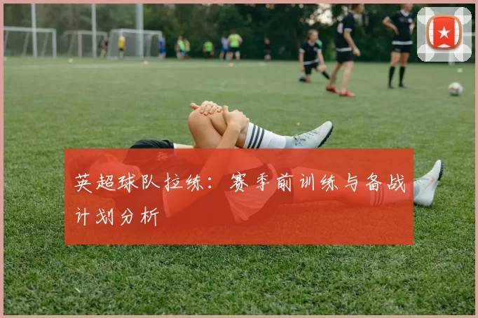 英超球队拉练:赛季前训练与备战计划分析