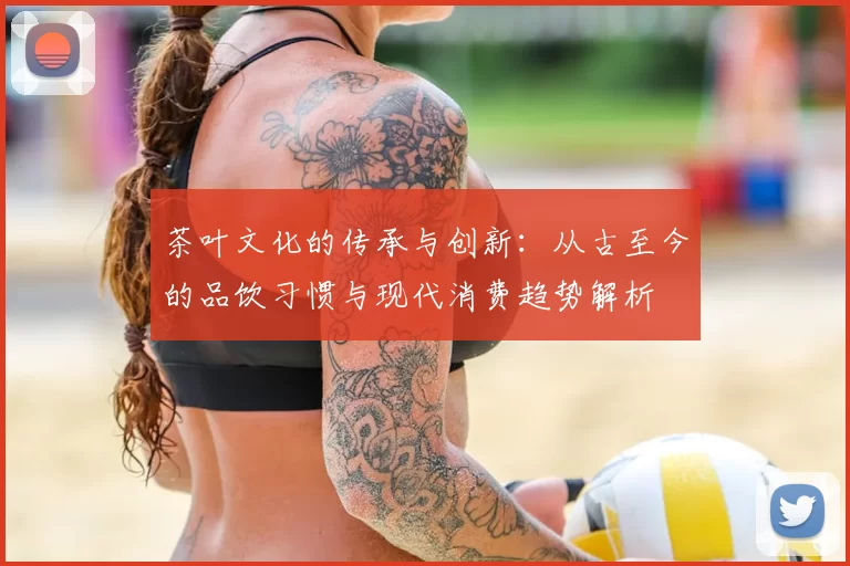 茶叶文化的传承与创新：从古至今的品饮习惯与现代消费趋势解析