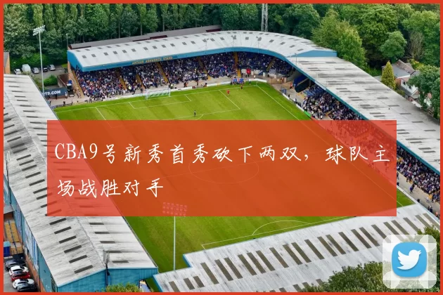 CBA9号新秀首秀砍下两双，球队主场战胜对手
