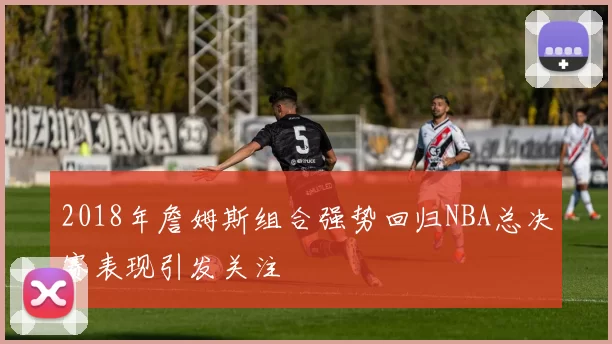 2018年詹姆斯组合强势回归NBA总决赛表现引发关注
