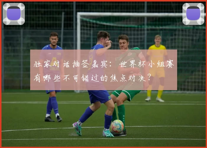 独家对话抽签嘉宾:世界杯小组赛有哪些不可错过的焦点对决?
