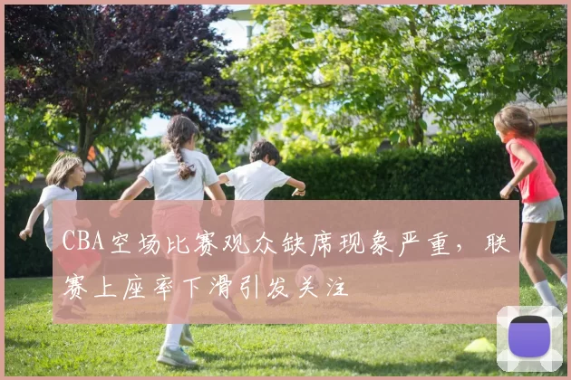 CBA空场比赛观众缺席现象严重，联赛上座率下滑引发关注