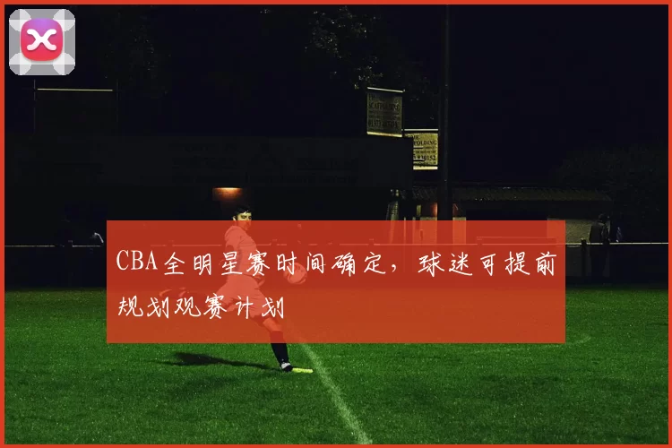 CBA全明星赛时间确定，球迷可提前规划观赛计划