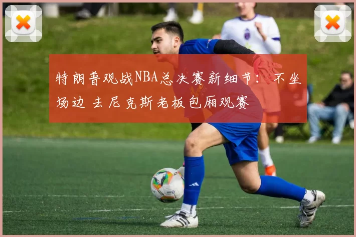 特朗普观战NBA总决赛新细节:不坐场边 去尼克斯老板包厢观赛