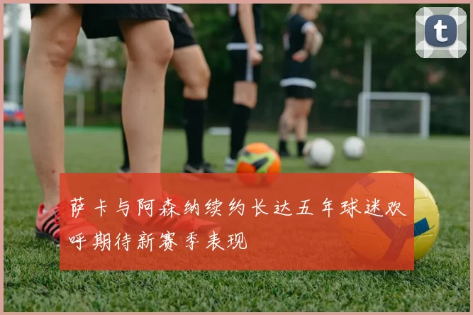 萨卡与阿森纳续约长达五年球迷欢呼期待新赛季表现