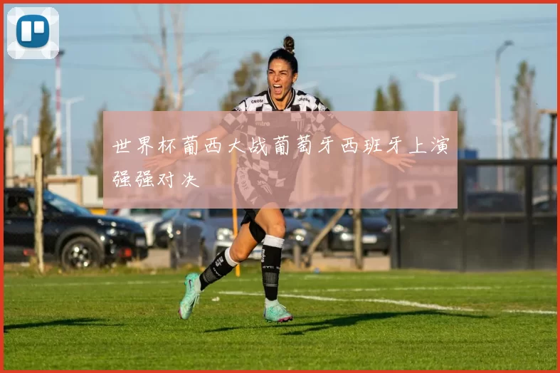 世界杯葡西大战葡萄牙西班牙上演强强对决
