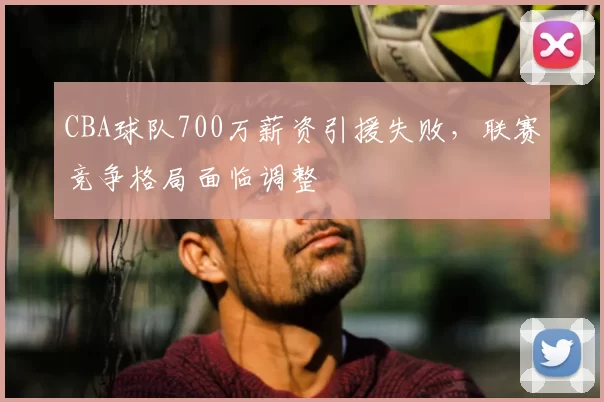 CBA球队700万薪资引援失败，联赛竞争格局面临调整