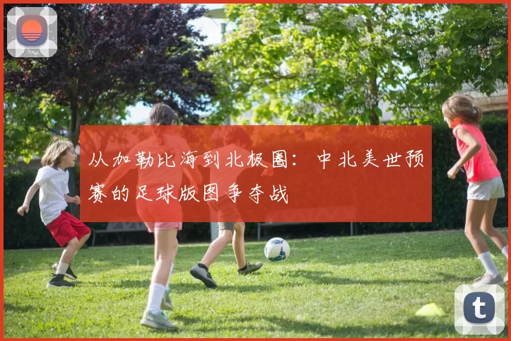 从加勒比海到北极圈：中北美世预赛的足球版图争夺战