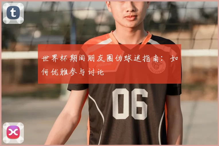 世界杯期间朋友圈伪球迷指南：如何优雅参与讨论
