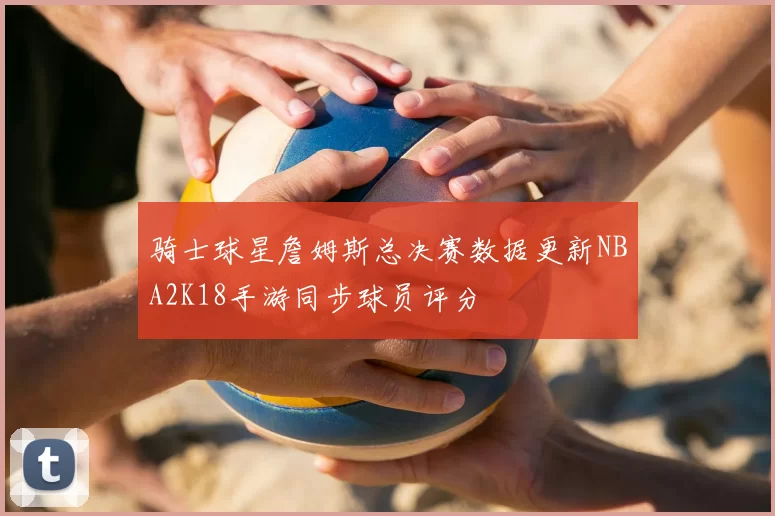 骑士球星詹姆斯总决赛数据更新NBA2K18手游同步球员评分