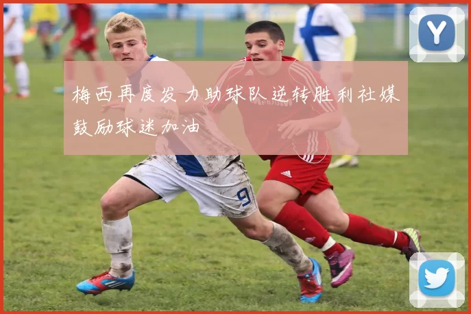 梅西再度发力助球队逆转胜利社媒鼓励球迷加油