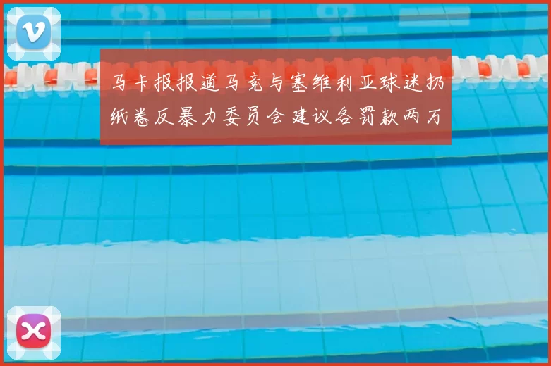 马卡报报道马竞与塞维利亚球迷扔纸卷反暴力委员会建议各罚款两万欧元