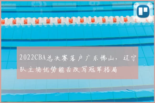 2022CBA总决赛落户广东佛山,辽宁队主场优势能否改写冠军格局
