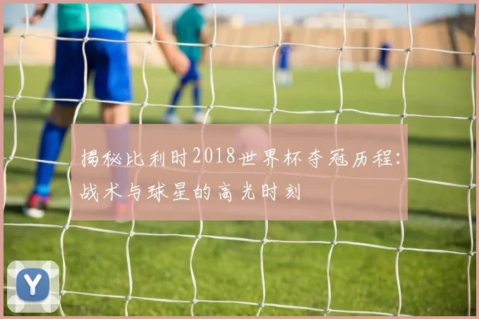 揭秘比利时2018世界杯夺冠历程：战术与球星的高光时刻
