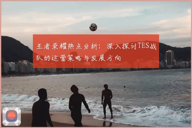 王者荣耀热点分析：深入探讨TES战队的运营策略与发展方向