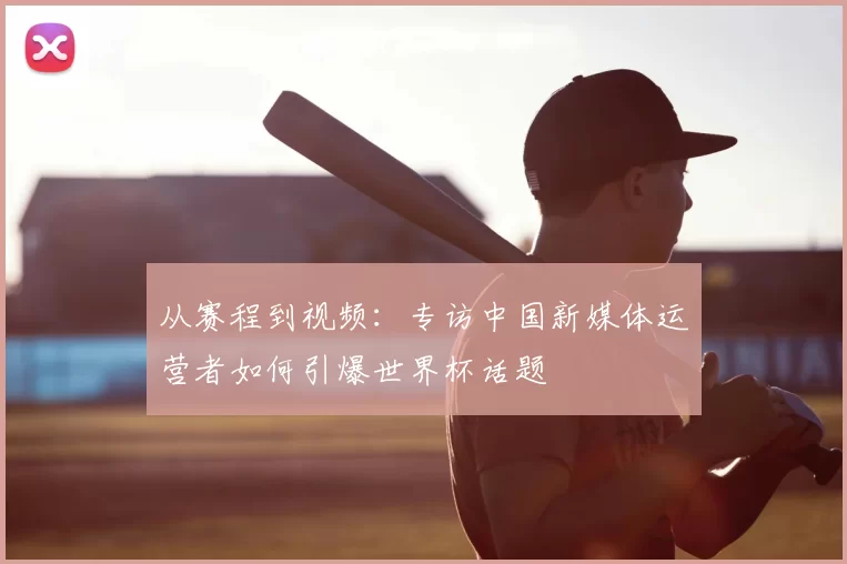 从赛程到视频:专访中国新媒体运营者如何引爆世界杯话题
