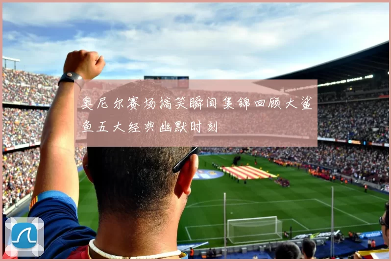 奥尼尔赛场搞笑瞬间集锦回顾大鲨鱼五大经典幽默时刻