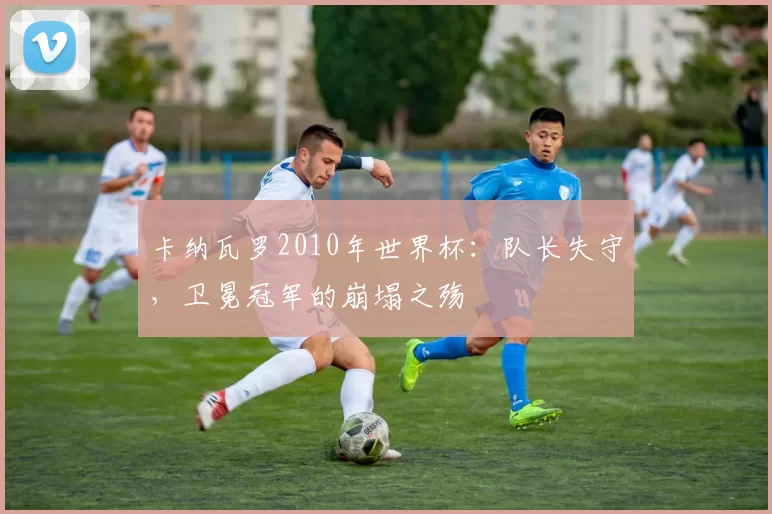 卡纳瓦罗2010年世界杯：队长失守，卫冕冠军的崩塌之殇