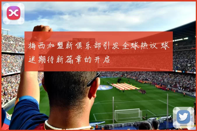 梅西加盟新俱乐部引发全球热议 球迷期待新篇章的开启