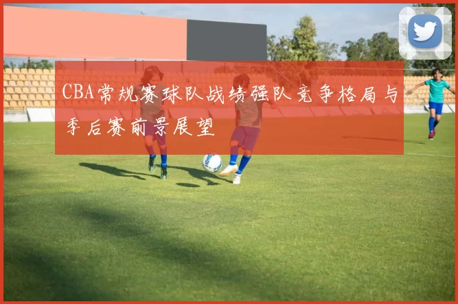 CBA常规赛球队战绩强队竞争格局与季后赛前景展望