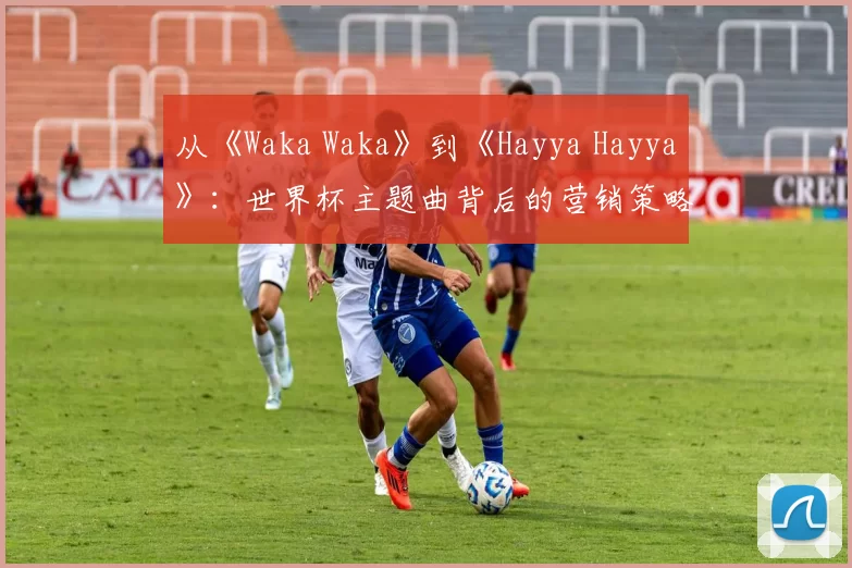 从《Waka Waka》到《Hayya Hayya》:世界杯主题曲背后的营销策略与文化传播
