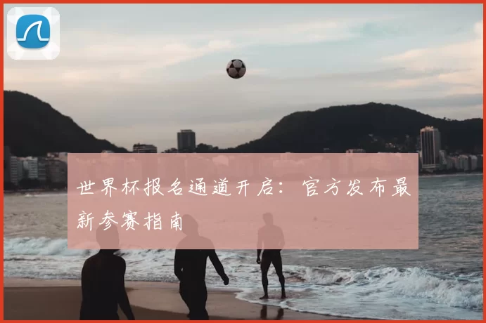 世界杯报名通道开启：官方发布最新参赛指南